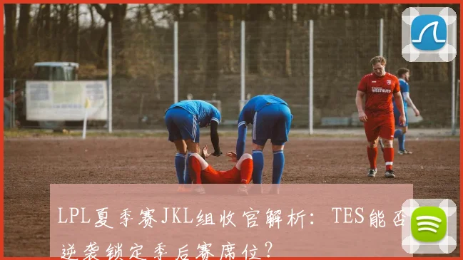 LPL夏季赛JKL组收官解析：TES能否逆袭锁定季后赛席位？