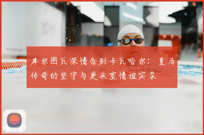库尔图瓦深情告别卡瓦哈尔：皇马传奇的坚守与更衣室情谊实录