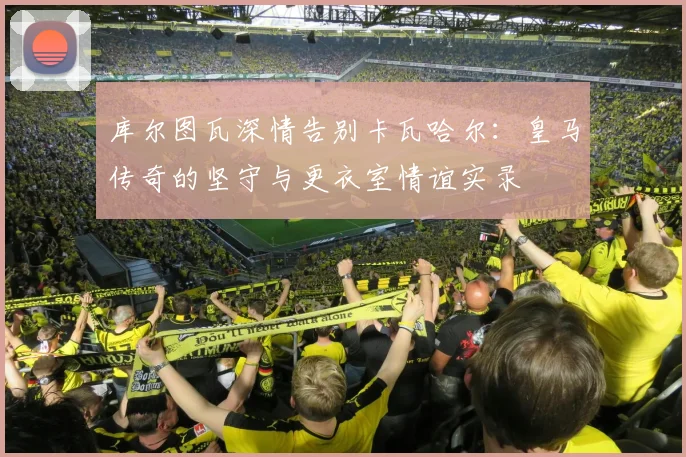 库尔图瓦深情告别卡瓦哈尔：皇马传奇的坚守与更衣室情谊实录