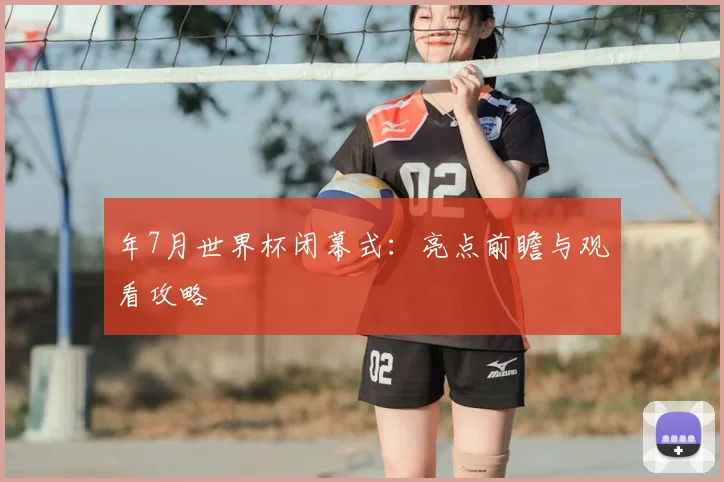 年7月世界杯闭幕式：亮点前瞻与观看攻略