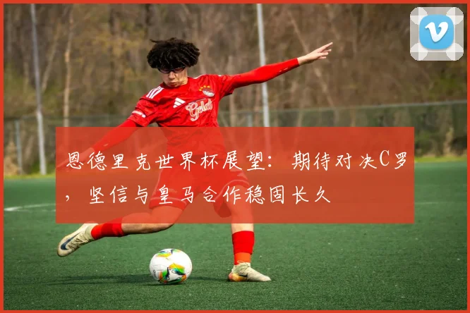 恩德里克世界杯展望：期待对决C罗，坚信与皇马合作稳固长久