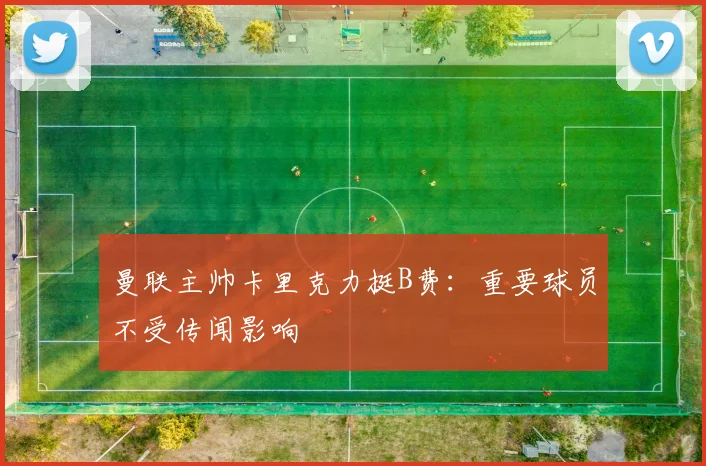 曼联主帅卡里克力挺B费：重要球员不受传闻影响